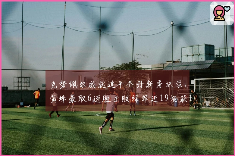 克努佩尔成就追平乔丹新秀记录，黄蜂豪取6连胜击败绿军近19场获16胜