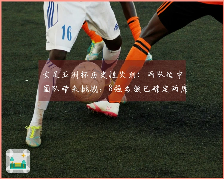 女足亚洲杯历史性失利：两队给中国队带来挑战，8强名额已确定两席
