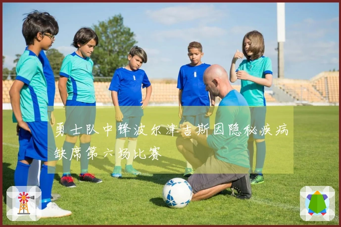勇士队中锋波尔津吉斯因隐秘疾病缺席第六场比赛