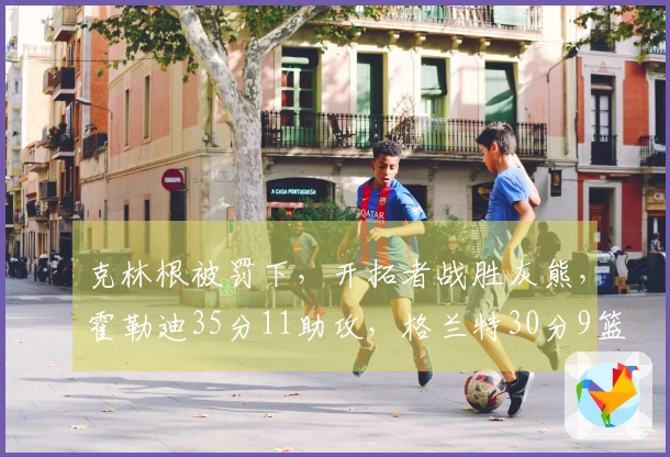 克林根被罚下，开拓者战胜灰熊，霍勒迪35分11助攻，格兰特30分9篮板