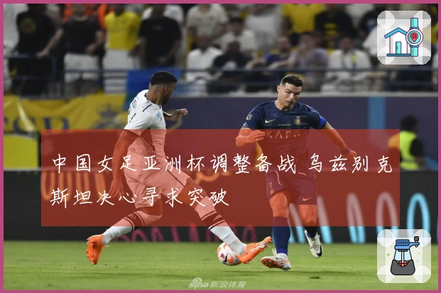 中国女足亚洲杯调整备战 乌兹别克斯坦决心寻求突破