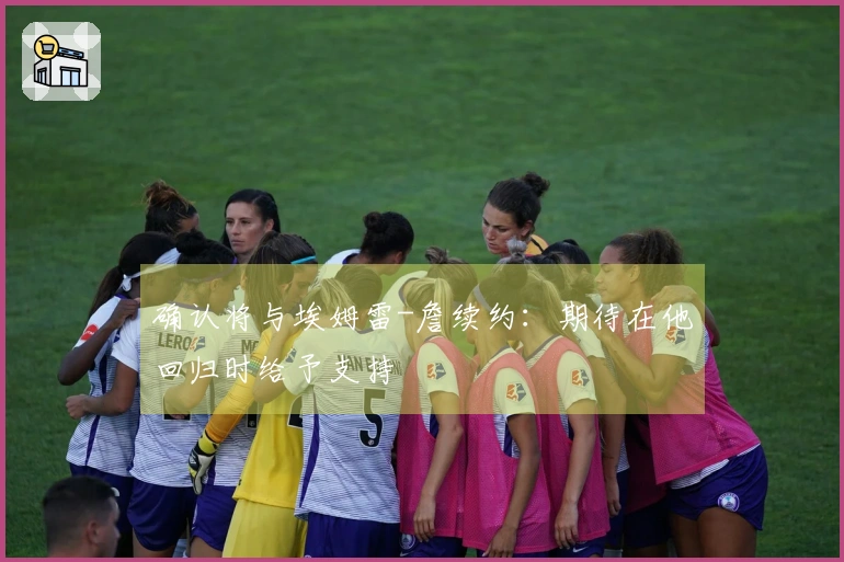 确认将与埃姆雷-詹续约：期待在他回归时给予支持