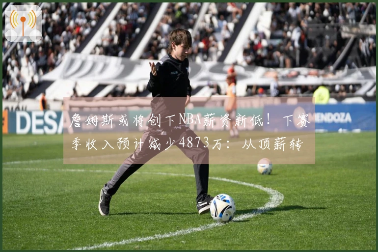 詹姆斯或将创下NBA薪资新低！下赛季收入预计减少4873万：从顶薪转为底薪？