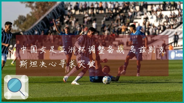 中国女足亚洲杯调整备战 乌兹别克斯坦决心寻求突破