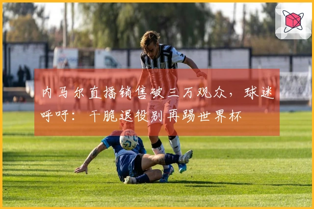 内马尔直播销售破三万观众，球迷呼吁：干脆退役别再踢世界杯