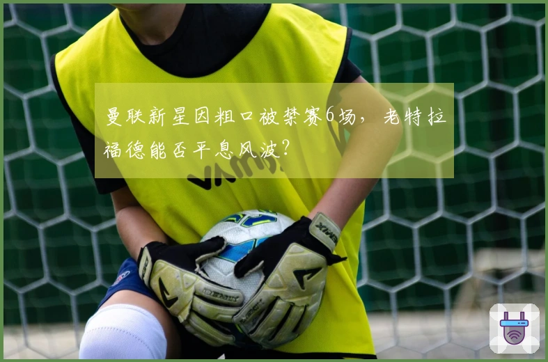 曼联新星因粗口被禁赛6场，老特拉福德能否平息风波？