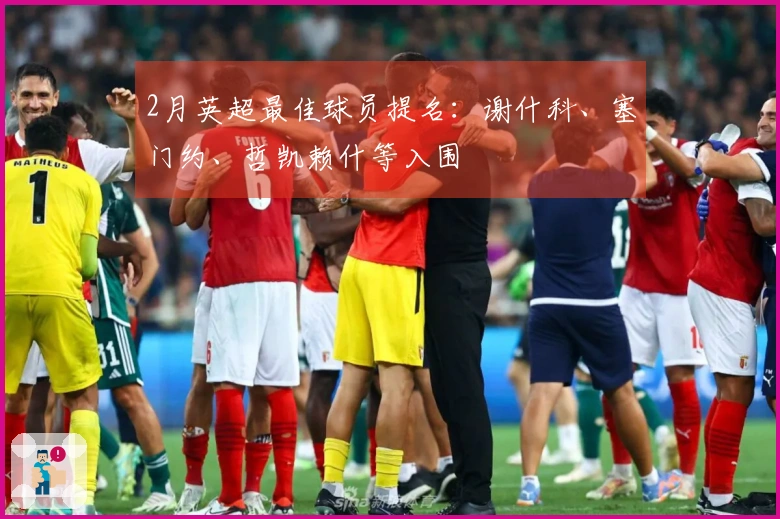 2月英超最佳球员提名：谢什科、塞门约、哲凯赖什等入围