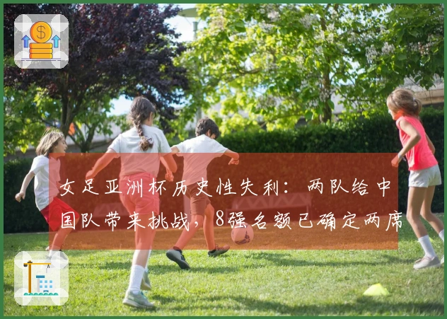女足亚洲杯历史性失利：两队给中国队带来挑战，8强名额已确定两席