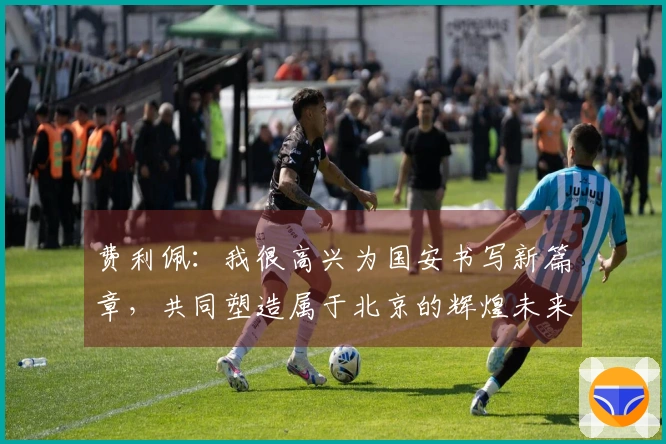 费利佩：我很高兴为国安书写新篇章，共同塑造属于北京的辉煌未来