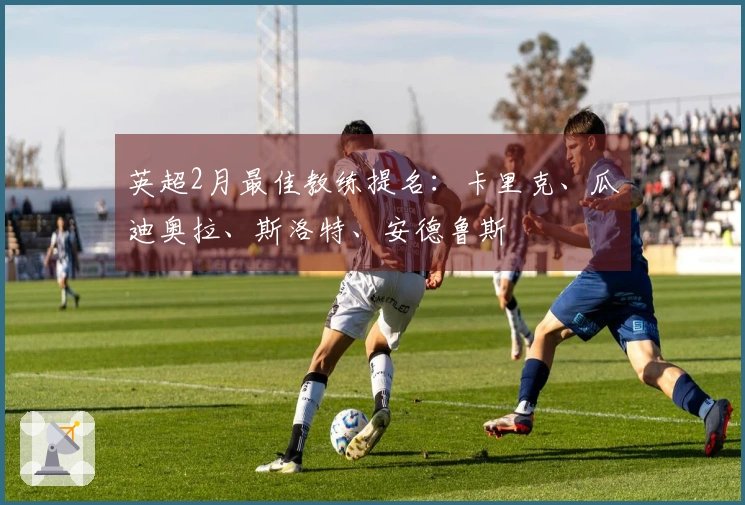 英超2月最佳教练提名：卡里克、瓜迪奥拉、斯洛特、安德鲁斯