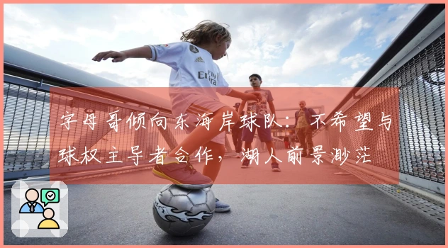 字母哥倾向东海岸球队：不希望与球权主导者合作，湖人前景渺茫