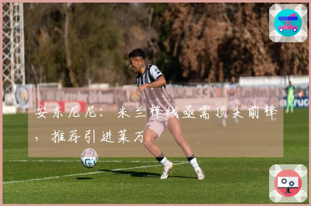 安东尼尼：米兰锋线亟需顶尖前锋，推荐引进莱万