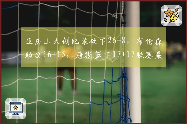 亚历山大创纪录砍下26+8，布伦森助攻16+15，唐斯篮下17+17联赛最多