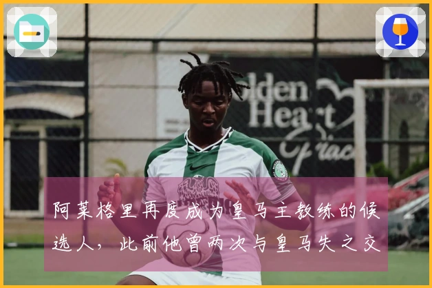 阿莱格里再度成为皇马主教练的候选人，此前他曾两次与皇马失之交臂