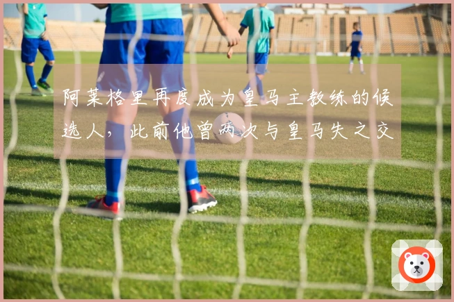 阿莱格里再度成为皇马主教练的候选人，此前他曾两次与皇马失之交臂