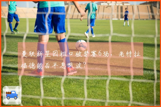 曼联新星因粗口被禁赛6场，老特拉福德能否平息风波？