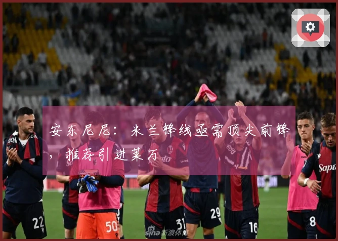 安东尼尼：米兰锋线亟需顶尖前锋，推荐引进莱万