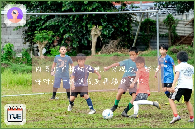 内马尔直播销售破三万观众，球迷呼吁：干脆退役别再踢世界杯