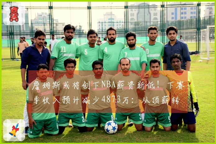 詹姆斯或将创下NBA薪资新低！下赛季收入预计减少4873万：从顶薪转为底薪？